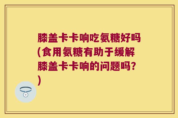 膝盖卡卡响吃氨糖好吗(食用氨糖有助于缓解膝盖卡卡响的问题吗?)