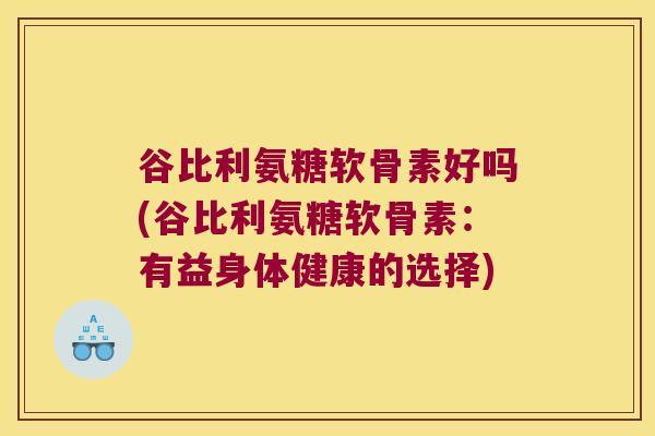谷比利氨糖软骨素好吗(谷比利氨糖软骨素:有益身体健康的选择)