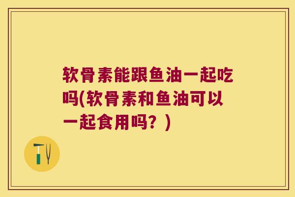 软骨素能跟鱼油一起吃吗(软骨素和鱼油可以一起食用吗？)