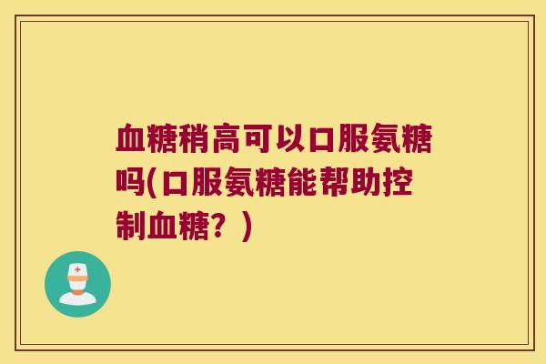 血糖稍高可以口服氨糖吗(口服氨糖能帮助控制血糖?)