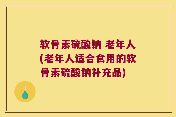 软骨素硫酸钠 老年人(老年人适合食用的软骨素硫酸钠补充品)