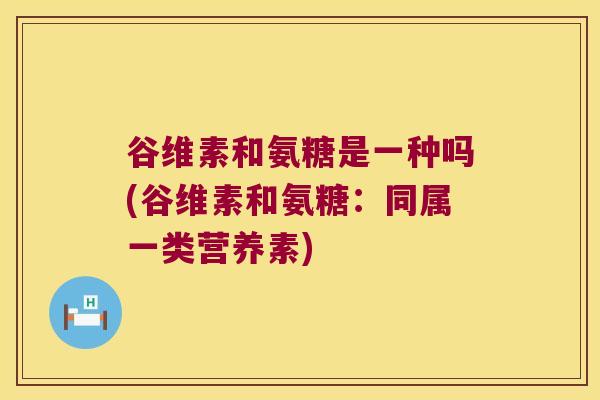 谷维素和氨糖是一种吗(谷维素和氨糖:同属一类营养素)