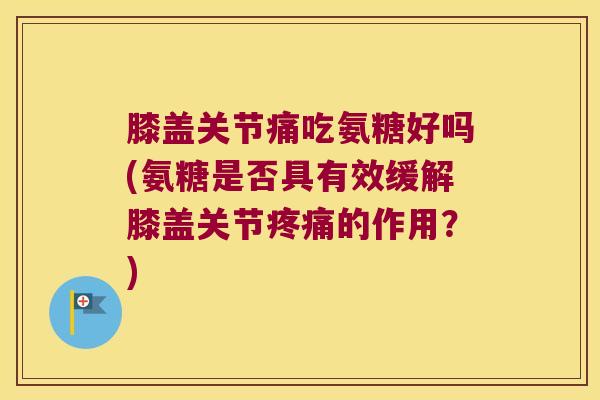 膝盖关节痛吃氨糖好吗(氨糖是否具有效缓解膝盖关节疼痛的作用?)