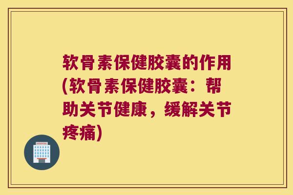 软骨素保健胶囊的作用(软骨素保健胶囊:帮助关节健康,缓解关节疼痛)