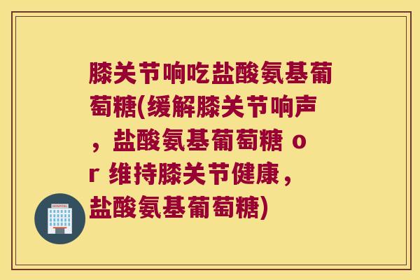 膝关节响吃盐酸氨基葡萄糖(缓解膝关节响声,盐酸氨基葡萄糖 or 维持膝关节健康,盐酸氨基葡萄糖)