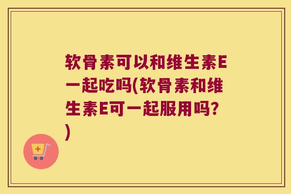 软骨素可以和维生素E一起吃吗(软骨素和维生素E可一起服用吗?)