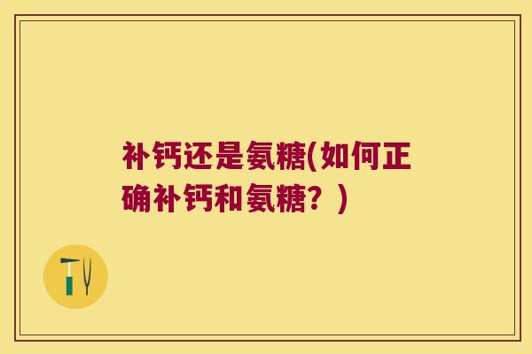 补钙还是氨糖(如何正确补钙和氨糖?)