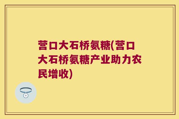 营口大石桥氨糖(营口大石桥氨糖产业助力农民增收)