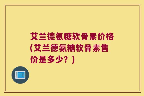 艾兰德氨糖软骨素价格(艾兰德氨糖软骨素售价是多少?)