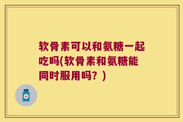 软骨素可以和氨糖一起吃吗(软骨素和氨糖能同时服用吗?)