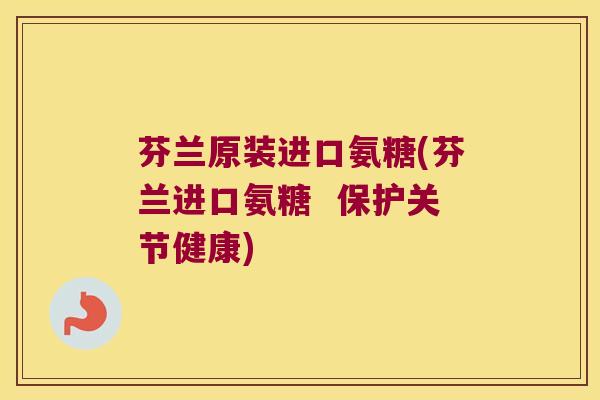 芬兰原装进口氨糖(芬兰进口氨糖 保护关节健康)