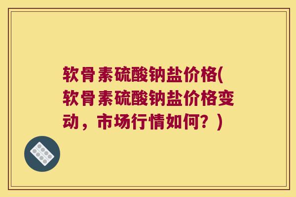 软骨素硫酸钠盐价格(软骨素硫酸钠盐价格变动，市场行情如何？)