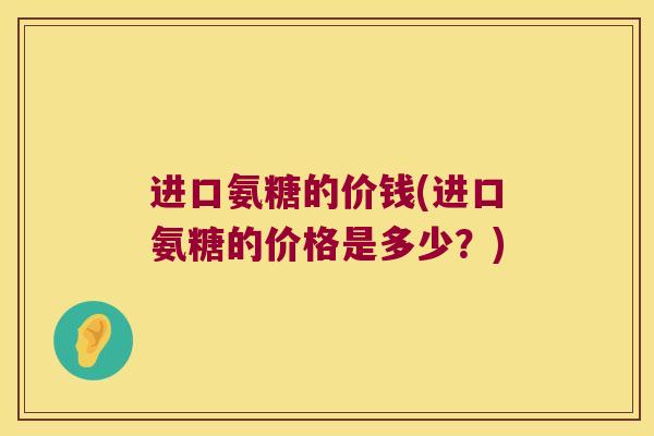 进口氨糖的价钱(进口氨糖的价格是多少?)