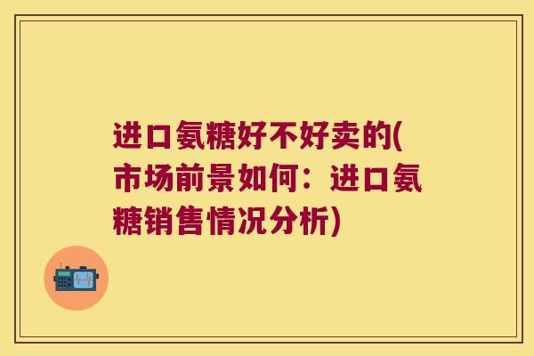 进口氨糖好不好卖的(市场前景如何:进口氨糖销售情况分析)