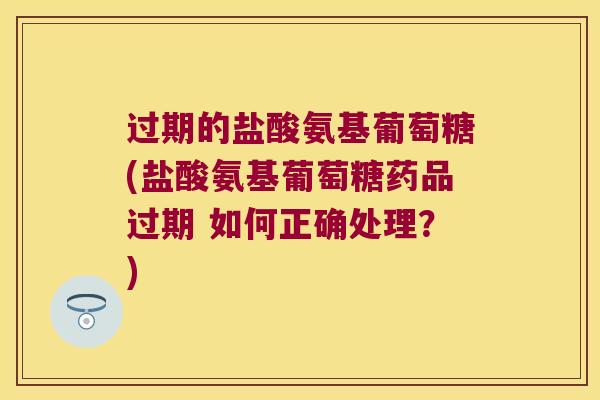 过期的盐酸氨基葡萄糖(盐酸氨基葡萄糖药品过期 如何正确处理?) 过期的盐酸氨基葡萄糖(盐酸氨基葡萄糖药品过期 如何正确处理?)