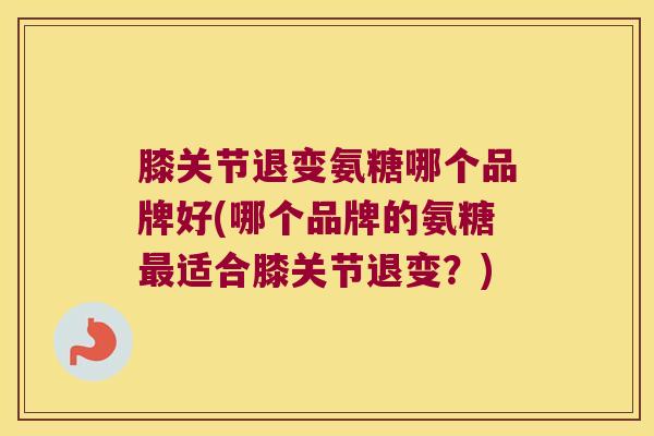 膝关节退变氨糖哪个品牌好(哪个品牌的氨糖适合膝关节退变?) 膝关节退变氨糖哪个品牌好(哪个品牌的氨糖适合膝关节退变?)