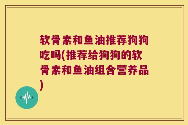 软骨素和鱼油推荐狗狗吃吗(推荐给狗狗的软骨素和鱼油组合营养品)