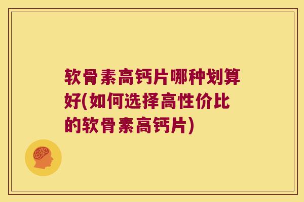 软骨素高钙片哪种划算好(如何选择高性价比的软骨素高钙片)