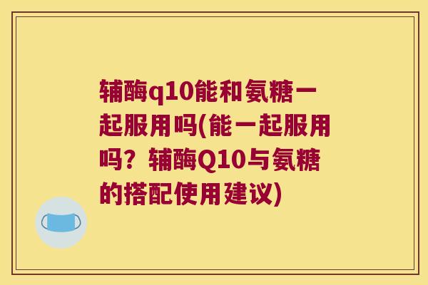 辅酶q10能和氨糖一起服用吗(能一起服用吗?辅酶Q10与氨糖的搭配使用建议)
