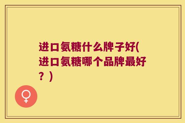 进口氨糖什么牌子好(进口氨糖哪个品牌最好?)
