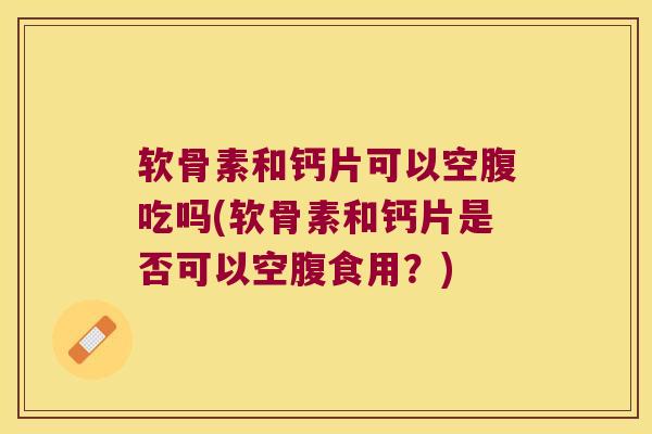 软骨素和钙片可以空腹吃吗(软骨素和钙片是否可以空腹食用?)