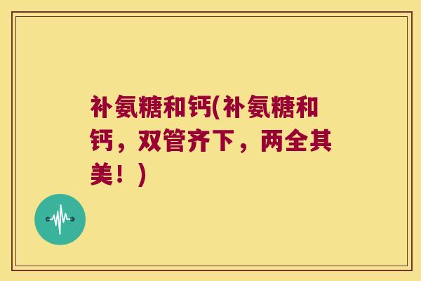 补氨糖和钙(补氨糖和钙,双管齐下,两全其美!)