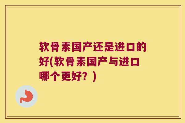 软骨素国产还是进口的好(软骨素国产与进口哪个更好?)