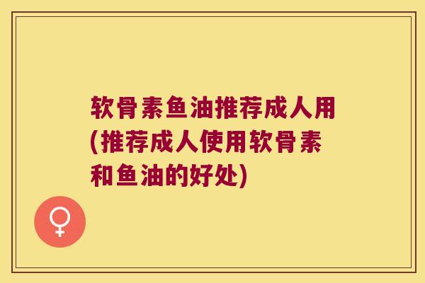 软骨素鱼油推荐成人用(推荐成人使用软骨素和鱼油的好处)
