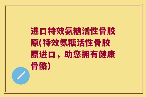 进口特效氨糖活性骨胶原(特效氨糖活性骨胶原进口，助您拥有健康骨骼)