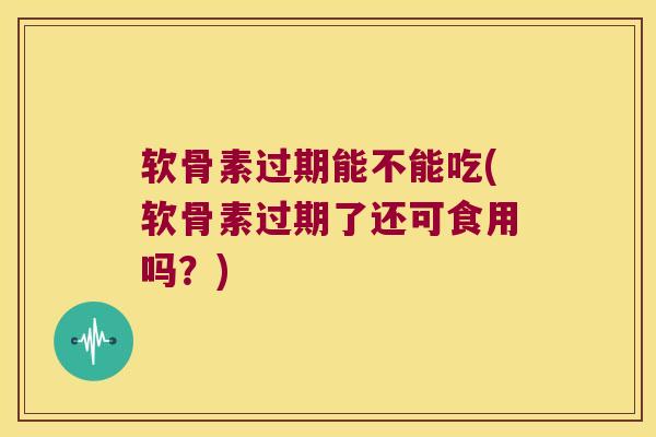 软骨素过期能不能吃(软骨素过期了还可食用吗?)