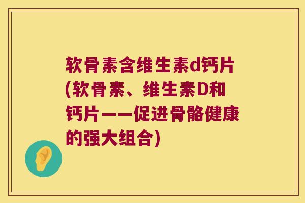 软骨素含维生素d钙片(软骨素、维生素D和钙片——促进骨骼健康的强大组合)