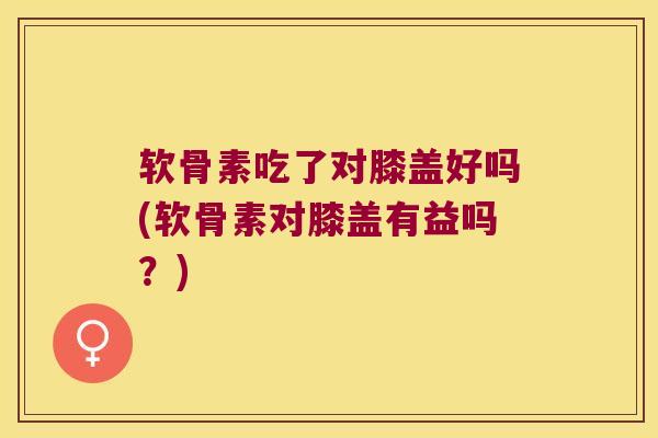 软骨素吃了对膝盖好吗(软骨素对膝盖有益吗?)