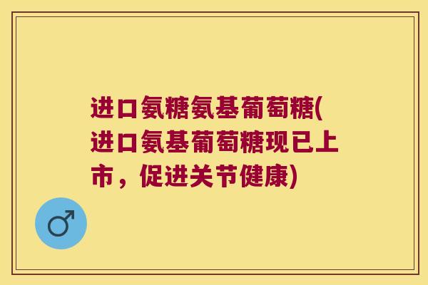进口氨糖氨基葡萄糖(进口氨基葡萄糖现已上市,促进关节健康)