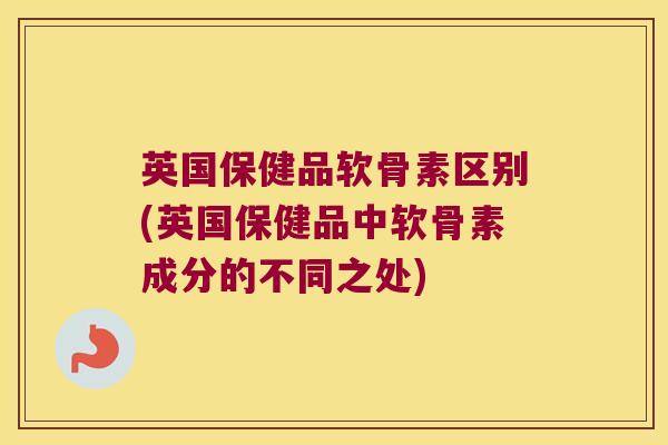 英国保健品软骨素区别(英国保健品中软骨素成分的不同之处)