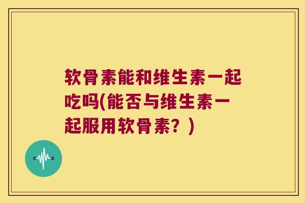 软骨素能和维生素一起吃吗(能否与维生素一起服用软骨素?)