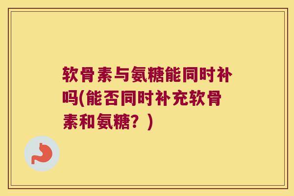 软骨素与氨糖能同时补吗(能否同时补充软骨素和氨糖?)