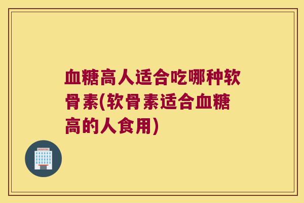 血糖高人适合吃哪种软骨素(软骨素适合血糖高的人食用)