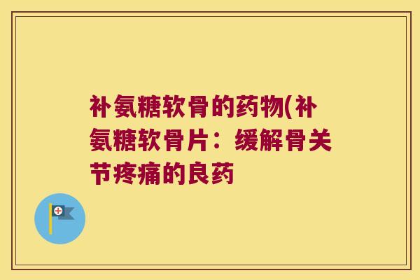补氨糖软骨的药物(补氨糖软骨片:缓解骨关节疼痛的良药