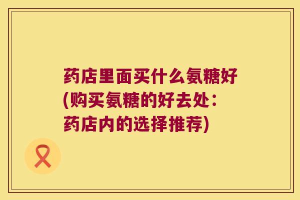药店里面买什么氨糖好(购买氨糖的好去处:药店内的选择推荐)
