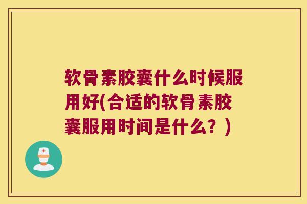 软骨素胶囊什么时候服用好(合适的软骨素胶囊服用时间是什么?)