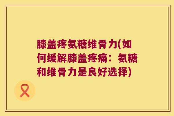 膝盖疼氨糖维骨力(如何缓解膝盖疼痛:氨糖和维骨力是良好选择)