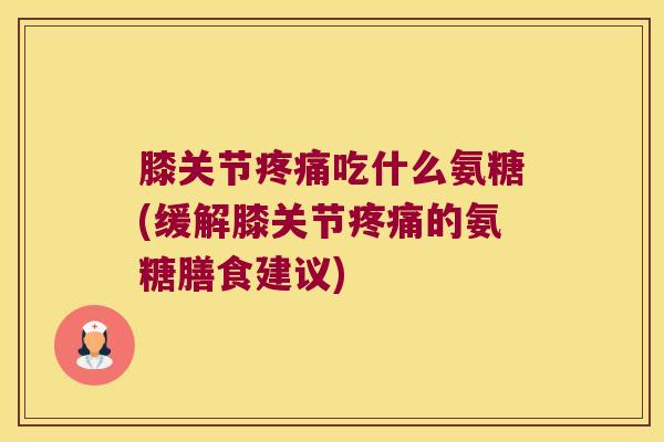 膝关节疼痛吃什么氨糖(缓解膝关节疼痛的氨糖膳食建议)