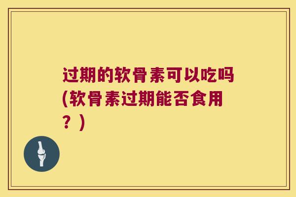 过期的软骨素可以吃吗(软骨素过期能否食用?)