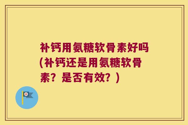 补钙用氨糖软骨素好吗(补钙还是用氨糖软骨素?是否有效?)