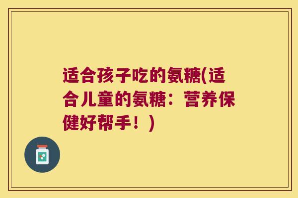 适合孩子吃的氨糖(适合儿童的氨糖:营养保健好帮手!)