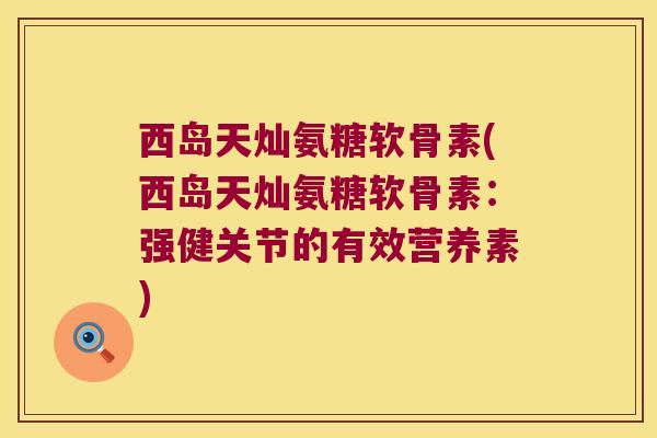 西岛天灿氨糖软骨素(西岛天灿氨糖软骨素:强健关节的有效营养素)