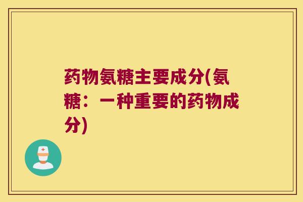 药物氨糖主要成分(氨糖:一种重要的药物成分)