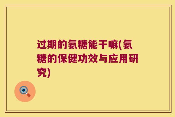 过期的氨糖能干嘛(氨糖的保健功效与应用研究)