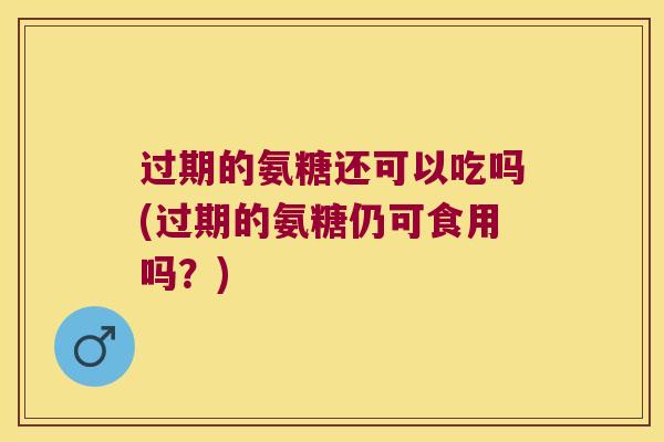 过期的氨糖还可以吃吗(过期的氨糖仍可食用吗?)