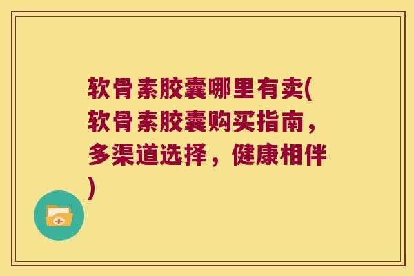 软骨素胶囊哪里有卖(软骨素胶囊购买指南,多渠道选择,健康相伴)